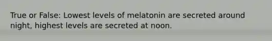 True or False: Lowest levels of melatonin are secreted around night, highest levels are secreted at noon.