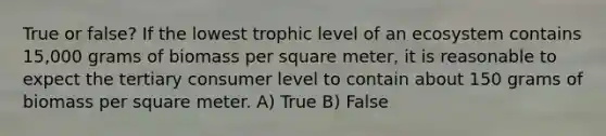 True or false? If the lowest trophic level of an ecosystem contains 15,000 grams of biomass per square meter, it is reasonable to expect the tertiary consumer level to contain about 150 grams of biomass per square meter. A) True B) False