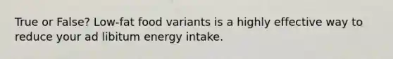 True or False? Low-fat food variants is a highly effective way to reduce your ad libitum energy intake.