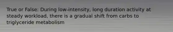 True or False: During low-intensity, long duration activity at steady workload, there is a gradual shift from carbs to triglyceride metabolism