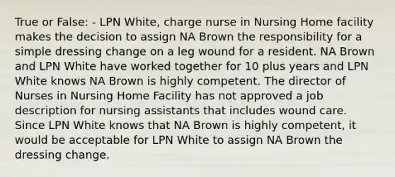 True or False: - LPN White, charge nurse in Nursing Home facility makes the decision to assign NA Brown the responsibility for a simple dressing change on a leg wound for a resident. NA Brown and LPN White have worked together for 10 plus years and LPN White knows NA Brown is highly competent. The director of Nurses in Nursing Home Facility has not approved a job description for nursing assistants that includes wound care. Since LPN White knows that NA Brown is highly competent, it would be acceptable for LPN White to assign NA Brown the dressing change.