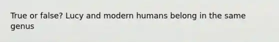 True or false? Lucy and modern humans belong in the same genus