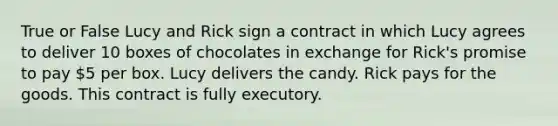 True or False Lucy and Rick sign a contract in which Lucy agrees to deliver 10 boxes of chocolates in exchange for Rick's promise to pay 5 per box. Lucy delivers the candy. Rick pays for the goods. This contract is fully executory.