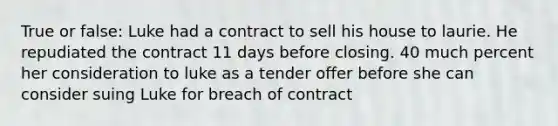 True or false: Luke had a contract to sell his house to laurie. He repudiated the contract 11 days before closing. 40 much percent her consideration to luke as a tender offer before she can consider suing Luke for breach of contract