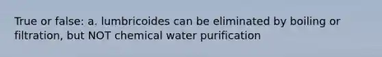 True or false: a. lumbricoides can be eliminated by boiling or filtration, but NOT chemical water purification