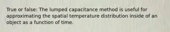 True or false: The lumped capacitance method is useful for approximating the spatial temperature distribution inside of an object as a function of time.