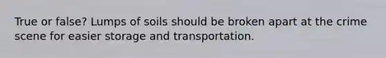 True or false? Lumps of soils should be broken apart at the crime scene for easier storage and transportation.
