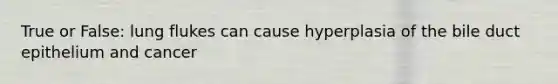 True or False: lung flukes can cause hyperplasia of the bile duct epithelium and cancer