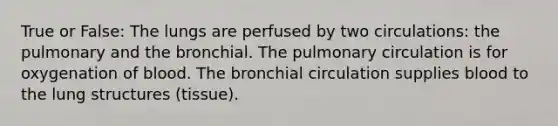 True or False: The lungs are perfused by two circulations: the pulmonary and the bronchial. The pulmonary circulation is for oxygenation of blood. The bronchial circulation supplies blood to the lung structures (tissue).