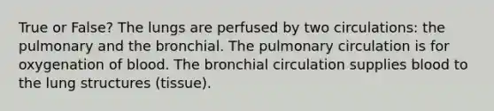 True or False? The lungs are perfused by two circulations: the pulmonary and the bronchial. The pulmonary circulation is for oxygenation of blood. The bronchial circulation supplies blood to the lung structures (tissue).