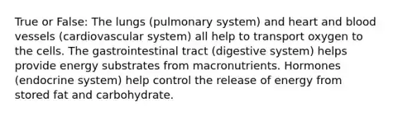 True or False: The lungs (pulmonary system) and heart and blood vessels (cardiovascular system) all help to transport oxygen to the cells. The gastrointestinal tract (digestive system) helps provide energy substrates from macronutrients. Hormones (endocrine system) help control the release of energy from stored fat and carbohydrate.