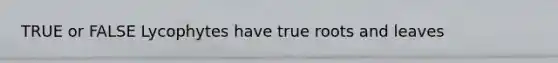 TRUE or FALSE Lycophytes have true roots and leaves