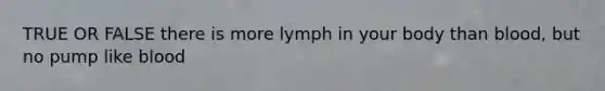 TRUE OR FALSE there is more lymph in your body than blood, but no pump like blood