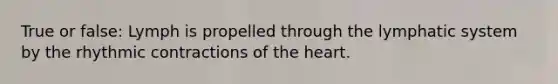 True or false: Lymph is propelled through the lymphatic system by the rhythmic contractions of <a href='https://www.questionai.com/knowledge/kya8ocqc6o-the-heart' class='anchor-knowledge'>the heart</a>.