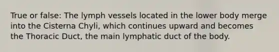 True or false: The lymph vessels located in the lower body merge into the Cisterna Chyli, which continues upward and becomes the Thoracic Duct, the main lymphatic duct of the body.