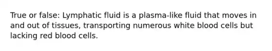 True or false: Lymphatic fluid is a plasma-like fluid that moves in and out of tissues, transporting numerous white blood cells but lacking red blood cells.