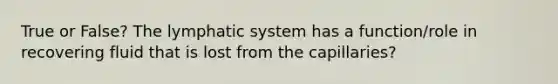 True or False? The lymphatic system has a function/role in recovering fluid that is lost from the capillaries?