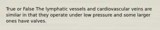 True or False The lymphatic vessels and cardiovascular veins are similar in that they operate under low pressure and some larger ones have valves.