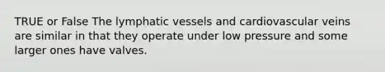 TRUE or False The lymphatic vessels and cardiovascular veins are similar in that they operate under low pressure and some larger ones have valves.