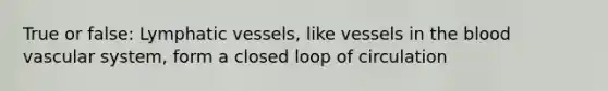 True or false: Lymphatic vessels, like vessels in the blood vascular system, form a closed loop of circulation