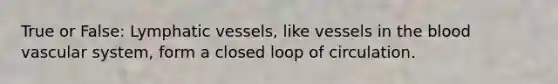 True or False: Lymphatic vessels, like vessels in the blood vascular system, form a closed loop of circulation.