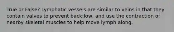 True or False? Lymphatic vessels are similar to veins in that they contain valves to prevent backflow, and use the contraction of nearby skeletal muscles to help move lymph along.