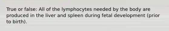 True or false: All of the lymphocytes needed by the body are produced in the liver and spleen during <a href='https://www.questionai.com/knowledge/kmyRuaFuMz-fetal-development' class='anchor-knowledge'>fetal development</a> (prior to birth).