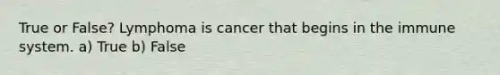 True or False? Lymphoma is cancer that begins in the immune system. a) True b) False