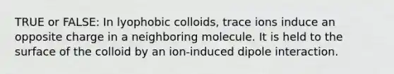 TRUE or FALSE: In lyophobic colloids, trace ions induce an opposite charge in a neighboring molecule. It is held to the surface of the colloid by an ion-induced dipole interaction.