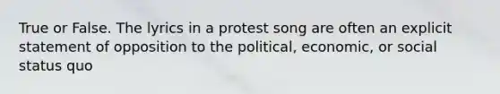 True or False. The lyrics in a protest song are often an explicit statement of opposition to the political, economic, or social status quo