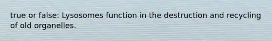 true or false: Lysosomes function in the destruction and recycling of old organelles.