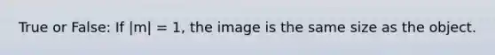 True or False: If |m| = 1, the image is the same size as the object.