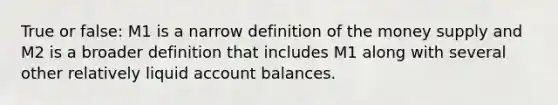 True or false: M1 is a narrow definition of the money supply and M2 is a broader definition that includes M1 along with several other relatively liquid account balances.