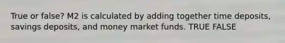 True or false? M2 is calculated by adding together time deposits, savings deposits, and money market funds. TRUE FALSE