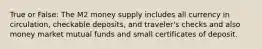 True or False: The M2 money supply includes all currency in circulation, checkable deposits, and traveler's checks and also money market mutual funds and small certificates of deposit.