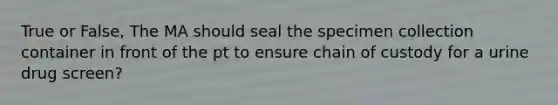 True or False, The MA should seal the specimen collection container in front of the pt to ensure chain of custody for a urine drug screen?