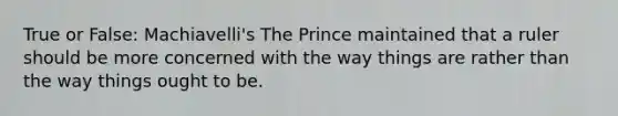 True or False: Machiavelli's The Prince maintained that a ruler should be more concerned with the way things are rather than the way things ought to be.