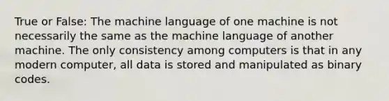 True or False: The machine language of one machine is not necessarily the same as the machine language of another machine. The only consistency among computers is that in any modern computer, all data is stored and manipulated as binary codes.