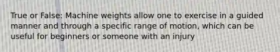 True or False: Machine weights allow one to exercise in a guided manner and through a specific range of motion, which can be useful for beginners or someone with an injury
