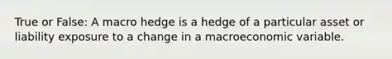 True or False: A macro hedge is a hedge of a particular asset or liability exposure to a change in a macroeconomic variable.