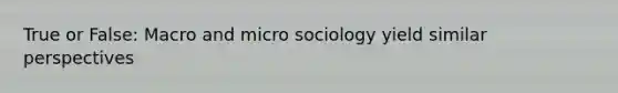 True or False: Macro and micro sociology yield similar perspectives