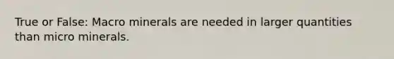 True or False: Macro minerals are needed in larger quantities than micro minerals.