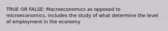 TRUE OR FALSE: Macroeconomics as opposed to microeconomics, includes the study of what determine the level of employment in the economy