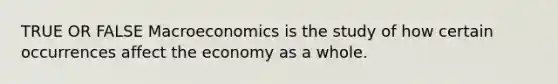 TRUE OR FALSE Macroeconomics is the study of how certain occurrences affect the economy as a whole.