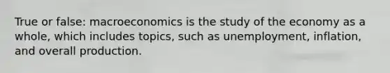 True or false: macroeconomics is the study of the economy as a whole, which includes topics, such as unemployment, inflation, and overall production.