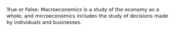 True or False: Macroeconomics is a study of the economy as a whole, and microeconomics includes the study of decisions made by individuals and businesses.