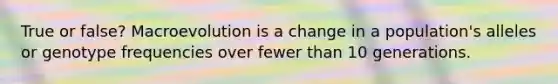 True or false? Macroevolution is a change in a population's alleles or genotype frequencies over fewer than 10 generations.