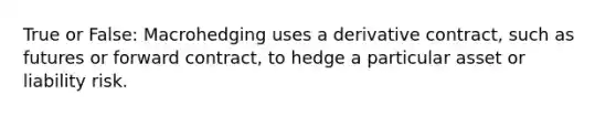 True or False: Macrohedging uses a derivative contract, such as futures or forward contract, to hedge a particular asset or liability risk.