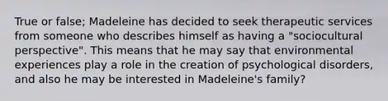 True or false; Madeleine has decided to seek therapeutic services from someone who describes himself as having a "sociocultural perspective". This means that he may say that environmental experiences play a role in the creation of psychological disorders, and also he may be interested in Madeleine's family?