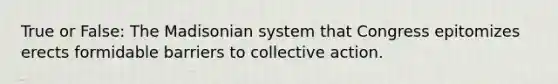 True or False: The Madisonian system that Congress epitomizes erects formidable barriers to collective action.